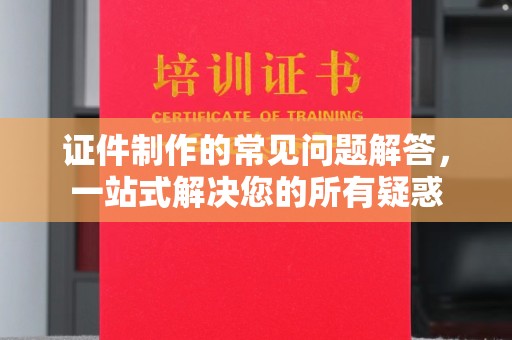 阿城证件制作的常见问题解答，一站式解决您的所有疑惑